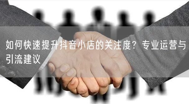 如何快速提升抖音小店的关注度？专业运营与引流建议